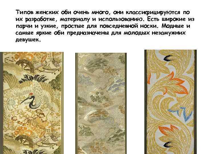Типов женских оби очень много, они классифицируются по их разработке, материалу и использованию. Есть