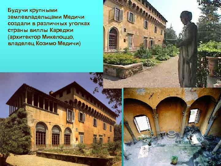 Будучи крупными землевладельцами Медичи создали в различных уголках страны виллы Кареджи (архитектор Микелоццо, владелец