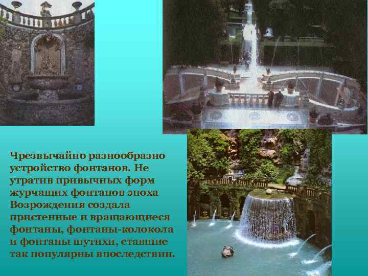 Чрезвычайно разнообразно устройство фонтанов. Не утратив привычных форм журчащих фонтанов эпоха Возрождения создала пристенные