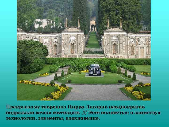 Прекрасному творению Пирро Лигорио неоднократно подражали желая воссоздать Д' Эсте полностью и заимствуя технологии,
