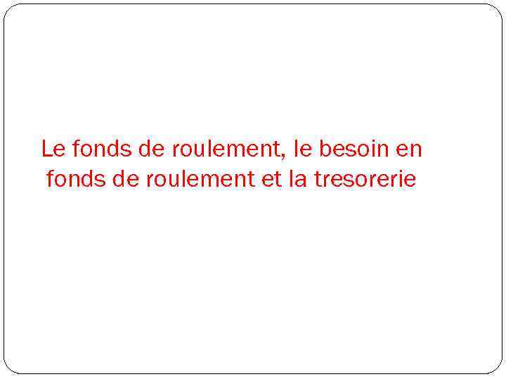 Le fonds de roulement, le besoin en fonds de roulement et la tresorerie 
