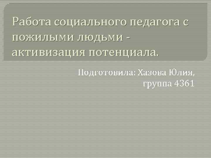 Работа социального педагога с пожилыми людьми - активизация потенциала. Подготовила: Хазова Юлия, группа 4361