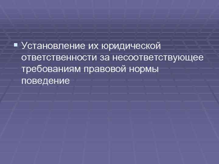 § Установление их юридической ответственности за несоответствующее требованиям правовой нормы поведение 