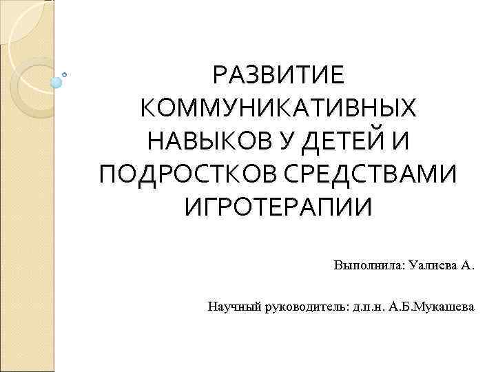РАЗВИТИЕ КОММУНИКАТИВНЫХ НАВЫКОВ У ДЕТЕЙ И ПОДРОСТКОВ СРЕДСТВАМИ ИГРОТЕРАПИИ Выполнила: Уалиева А. Научный руководитель: