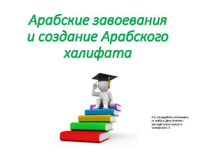 Арабские завоевания и создание Арабского халифата P. S. Не надейтесь отлынивать от учёбы в
