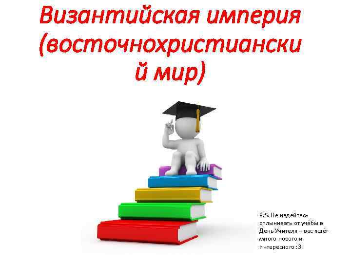 Византийская империя (восточнохристиански й мир) P. S. Не надейтесь отлынивать от учёбы в День