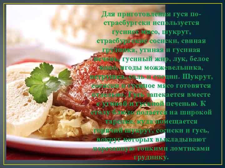 Для приготовления гуся пострасбургски используется гусиное мясо, шукрут, страсбургские сосиски, свиная грудинка, утиная и