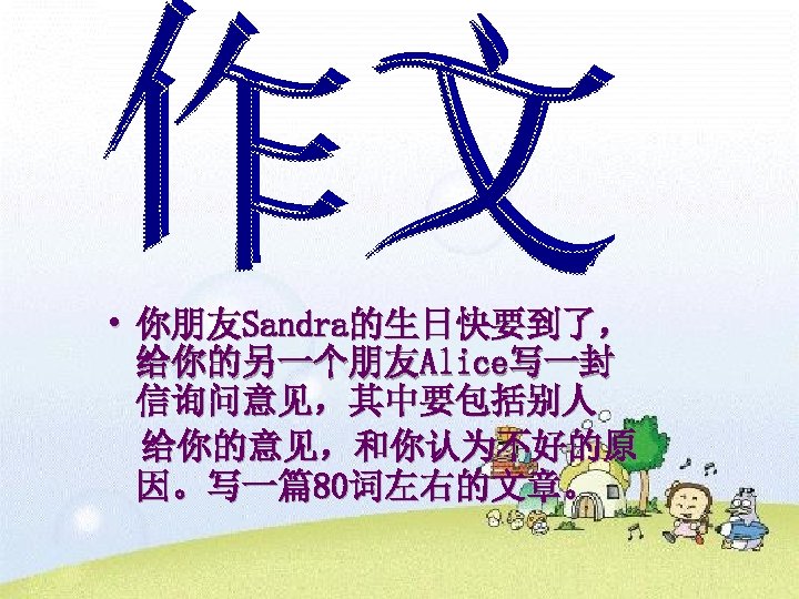  • 你朋友Sandra的生日快要到了， 给你的另一个朋友Alice写一封 信询问意见，其中要包括别人 给你的意见，和你认为不好的原 因。写一篇80词左右的文章。 