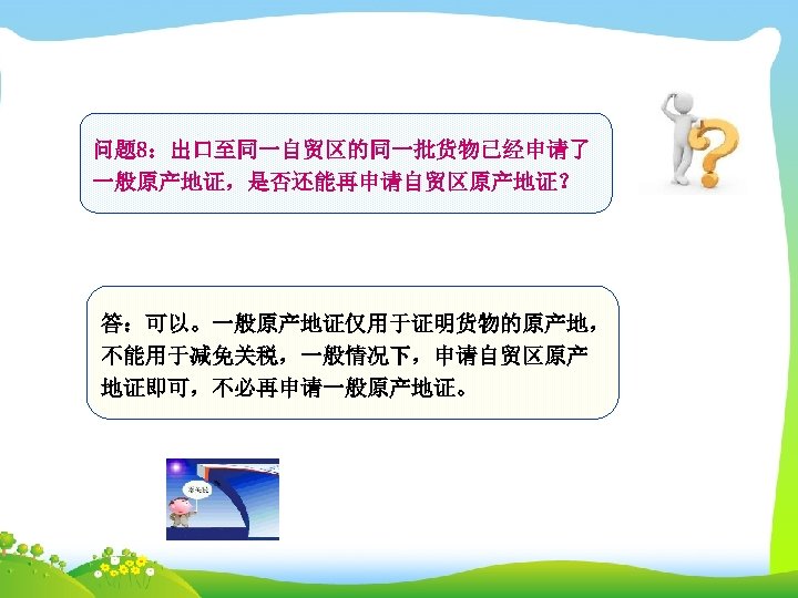 问题 8：出口至同一自贸区的同一批货物已经申请了 一般原产地证，是否还能再申请自贸区原产地证？ 答：可以。一般原产地证仅用于证明货物的原产地， 不能用于减免关税，一般情况下，申请自贸区原产 地证即可，不必再申请一般原产地证。 
