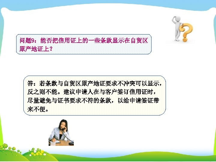 问题 9：能否把信用证上的一些条款显示在自贸区 原产地证上？ 答：若条款与自贸区原产地证要求不冲突可以显示， 反之则不能。建议申请人在与客户签订信用证时， 尽量避免与证书要求不符的条款，以给申请签证带 来不便。 