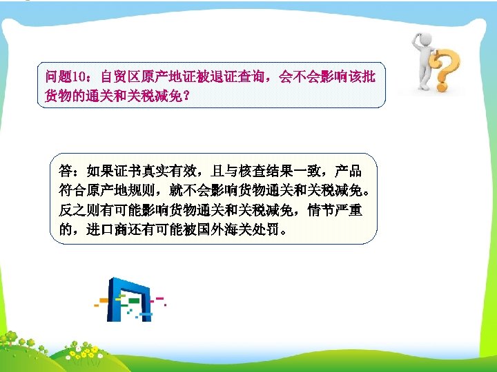 问题 10：自贸区原产地证被退证查询，会不会影响该批 货物的通关和关税减免？ 答：如果证书真实有效，且与核查结果一致，产品 符合原产地规则，就不会影响货物通关和关税减免。 反之则有可能影响货物通关和关税减免，情节严重 的，进口商还有可能被国外海关处罚。 