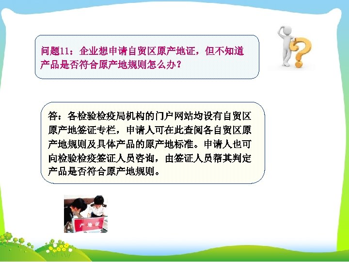 问题 11：企业想申请自贸区原产地证，但不知道 产品是否符合原产地规则怎么办？ 答：各检验检疫局机构的门户网站均设有自贸区 原产地签证专栏，申请人可在此查阅各自贸区原 产地规则及具体产品的原产地标准。申请人也可 向检验检疫签证人员咨询，由签证人员帮其判定 产品是否符合原产地规则。 
