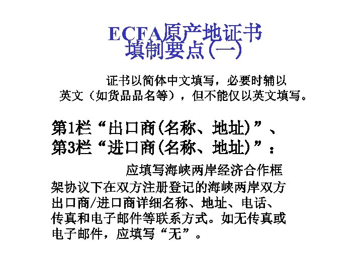 ECFA原产地证书 填制要点(一) 证书以简体中文填写，必要时辅以 英文（如货品品名等），但不能仅以英文填写。 第 1栏“出口商(名称、地址)”、 第 3栏“进口商(名称、地址)”： 应填写海峡两岸经济合作框 架协议下在双方注册登记的海峡两岸双方 出口商/进口商详细名称、地址、电话、 传真和电子邮件等联系方式。如无传真或 电子邮件，应填写“无”。 