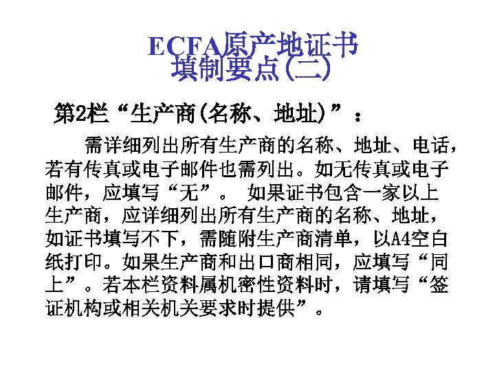 ECFA原产地证书 填制要点(二) 第 2栏“生产商(名称、地址)” ： 需详细列出所有生产商的名称、地址、电话， 若有传真或电子邮件也需列出。如无传真或电子 邮件，应填写“无”。 如果证书包含一家以上 生产商，应详细列出所有生产商的名称、地址， 如证书填写不下，需随附生产商清单，以A 4空白 纸打印。如果生产商和出口商相同，应填写“同 上”。若本栏资料属机密性资料时，请填写“签