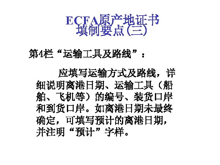 ECFA原产地证书 填制要点(三) 第 4栏“运输 具及路线”： 应填写运输方式及路线，详 细说明离港日期、运输 具（船 舶、飞机等）的编号、装货口岸 和到货口岸。如离港日期未最终 确定，可填写预计的离港日期， 并注明“预计”字样。 