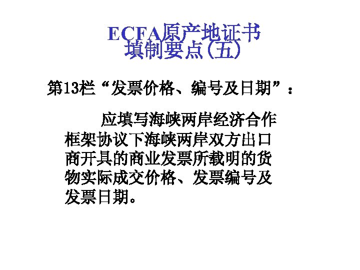 ECFA原产地证书 填制要点(五) 第 13栏“发票价格、编号及日期”： 应填写海峡两岸经济合作 框架协议下海峡两岸双方出口 商开具的商业发票所载明的货 物实际成交价格、发票编号及 发票日期。 