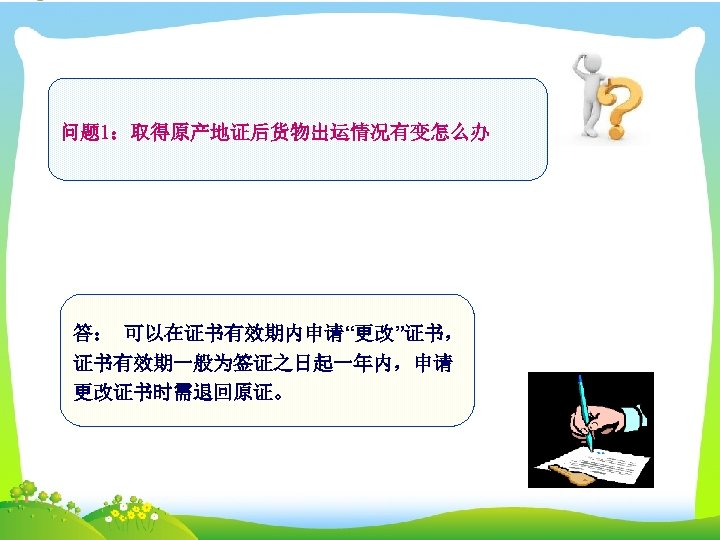 问题 1：取得原产地证后货物出运情况有变怎么办 答： 可以在证书有效期内申请“更改”证书， 证书有效期一般为签证之日起一年内，申请 更改证书时需退回原证。 