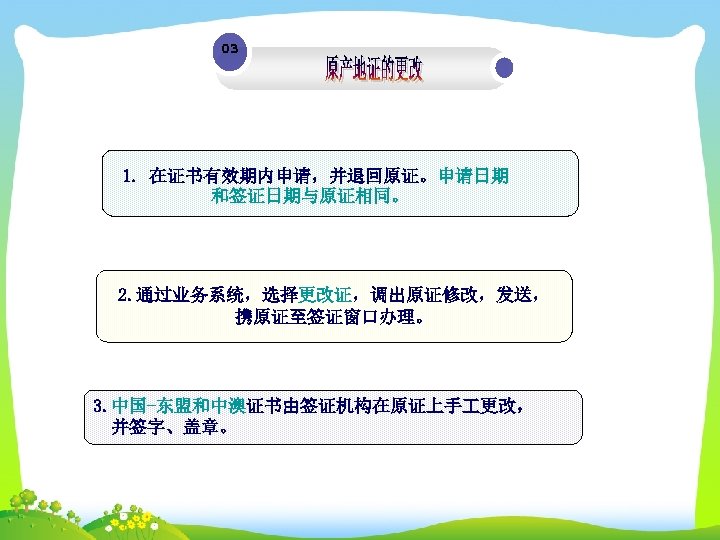 03 1. 在证书有效期内申请，并退回原证。申请日期 和签证日期与原证相同。 2. 通过业务系统，选择更改证，调出原证修改，发送， 携原证至签证窗口办理。 3. 中国-东盟和中澳证书由签证机构在原证上手 更改， 并签字、盖章。 