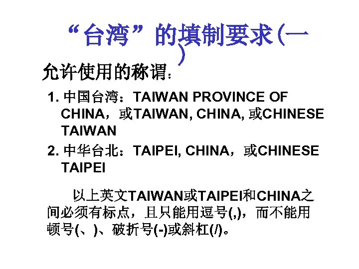 “台湾”的填制要求(一 ) 允许使用的称谓： 1. 中国台湾：TAIWAN PROVINCE OF CHINA，或TAIWAN, CHINA, 或CHINESE TAIWAN 2. 中华台北：TAIPEI, CHINA，或CHINESE