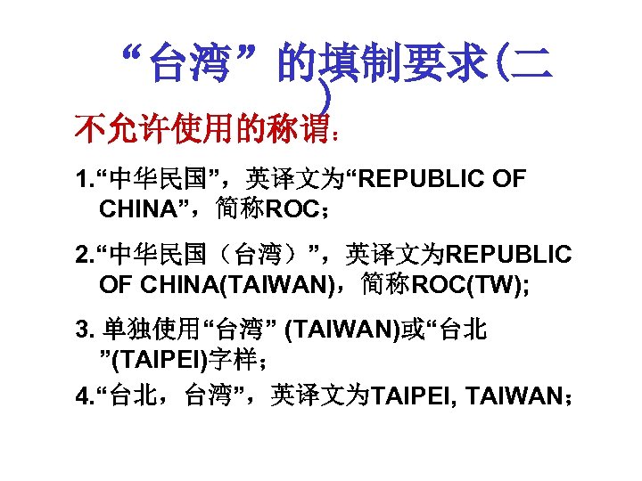 “台湾”的填制要求(二 ) 不允许使用的称谓： 1. “中华民国”，英译文为“REPUBLIC OF CHINA”，简称ROC； 2. “中华民国（台湾）”，英译文为REPUBLIC OF CHINA(TAIWAN)，简称ROC(TW); 3. 单独使用“台湾” (TAIWAN)或“台北