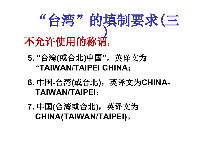 “台湾”的填制要求(三 ) 不允许使用的称谓： 5. “台湾(或台北)中国”，英译文为 “TAIWAN/TAIPEI CHINA； 6. 中国-台湾(或台北)，英译文为CHINATAIWAN/TAIPEI； 7. 中国(台湾或台北)，英译文为 CHINA(TAIWAN/TAIPEI)。 
