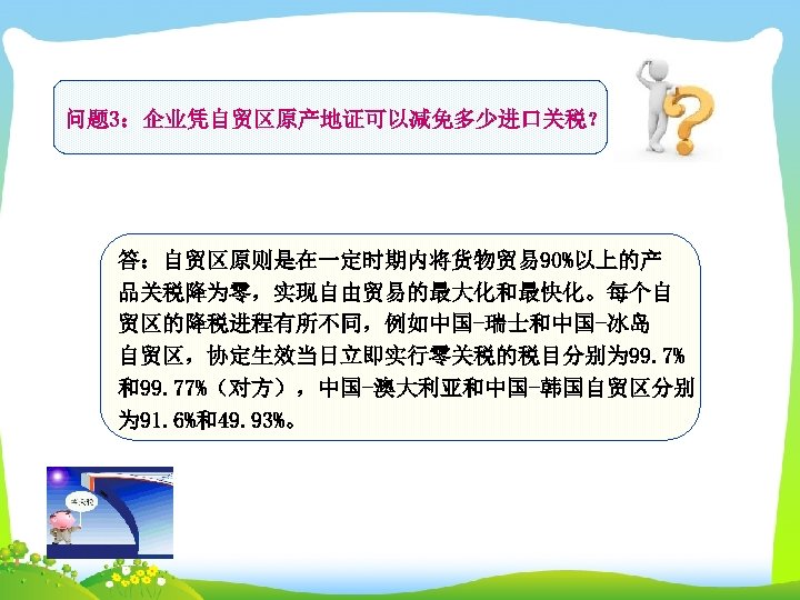 问题 3：企业凭自贸区原产地证可以减免多少进口关税？ 答：自贸区原则是在一定时期内将货物贸易 90%以上的产 品关税降为零，实现自由贸易的最大化和最快化。每个自 贸区的降税进程有所不同，例如中国-瑞士和中国-冰岛 自贸区，协定生效当日立即实行零关税的税目分别为 99. 7% 和99. 77%（对方），中国-澳大利亚和中国-韩国自贸区分别 为 91. 6%和49.