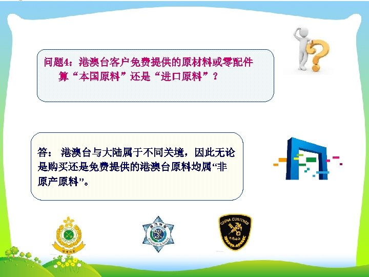 问题 4：港澳台客户免费提供的原材料或零配件 算“本国原料”还是“进口原料”？ 答： 港澳台与大陆属于不同关境，因此无论 是购买还是免费提供的港澳台原料均属“非 原产原料”。 
