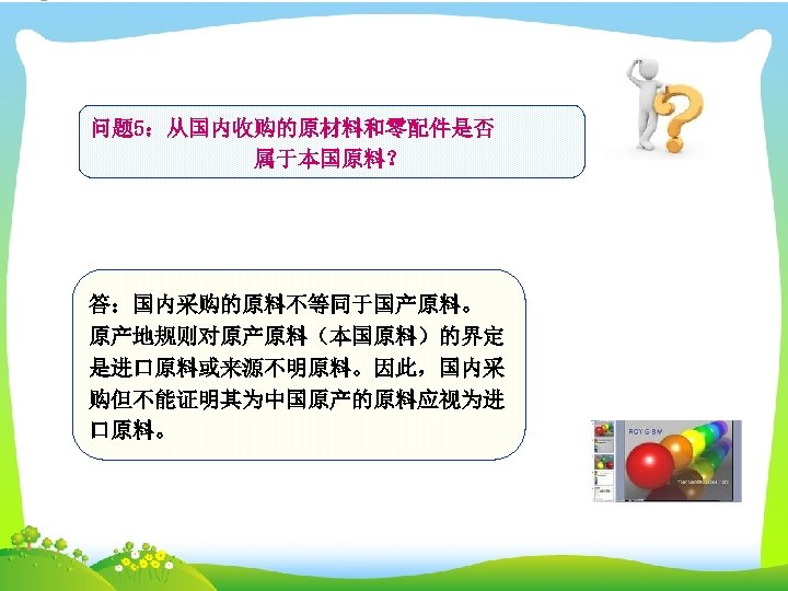 问题 5：从国内收购的原材料和零配件是否 属于本国原料？ 答：国内采购的原料不等同于国产原料。 原产地规则对原产原料（本国原料）的界定 是进口原料或来源不明原料。因此，国内采 购但不能证明其为中国原产的原料应视为进 口原料。 