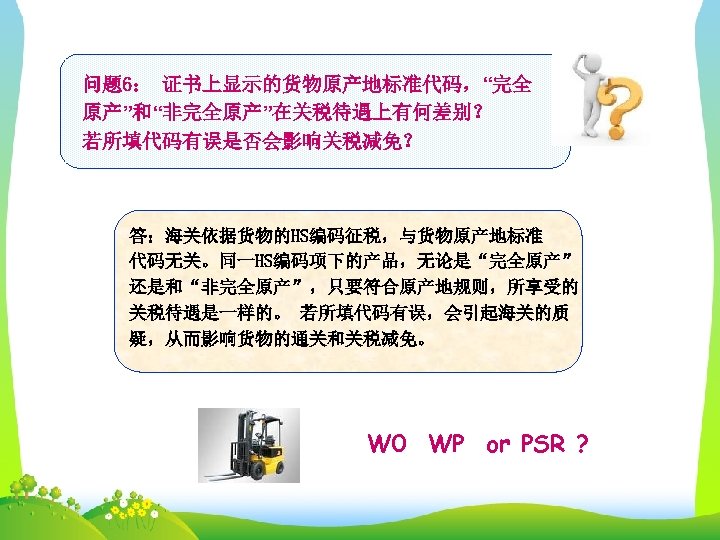 问题 6： 证书上显示的货物原产地标准代码，“完全 原产”和“非完全原产”在关税待遇上有何差别？ 若所填代码有误是否会影响关税减免？ 答：海关依据货物的HS编码征税，与货物原产地标准 代码无关。同一HS编码项下的产品，无论是“完全原产” 还是和“非完全原产”，只要符合原产地规则，所享受的 关税待遇是一样的。 若所填代码有误，会引起海关的质 疑，从而影响货物的通关和关税减免。 W 0 WP