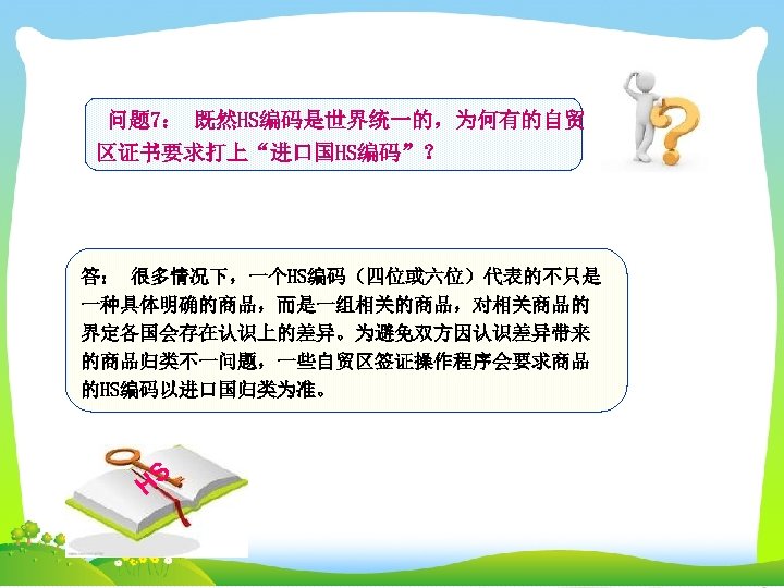 问题 7： 既然HS编码是世界统一的，为何有的自贸 区证书要求打上“进口国HS编码”？ 答： 很多情况下，一个HS编码（四位或六位）代表的不只是 一种具体明确的商品，而是一组相关的商品，对相关商品的 界定各国会存在认识上的差异。为避免双方因认识差异带来 的商品归类不一问题，一些自贸区签证操作程序会要求商品 的HS编码以进口国归类为准。 HS 