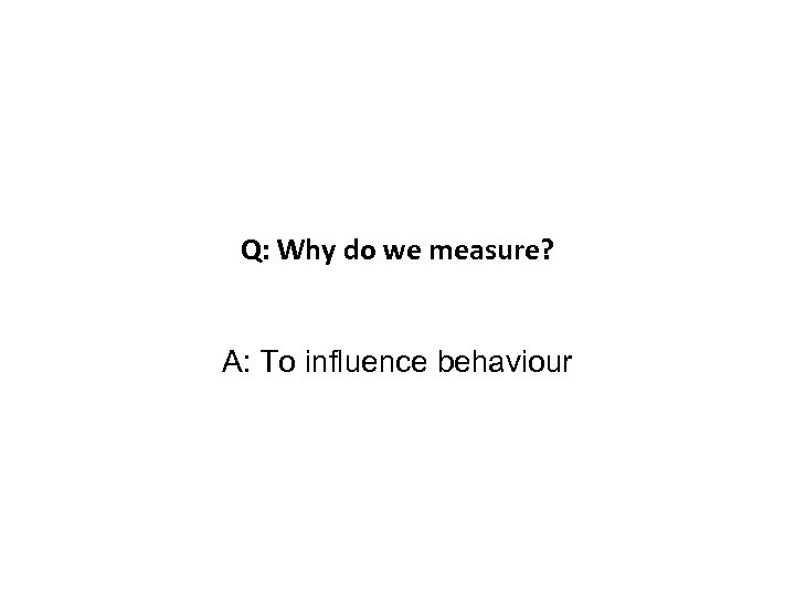 Q: Why do we measure? A: To influence behaviour 