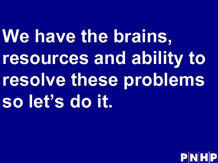 We have the brains, resources and ability to resolve these problems so let’s do