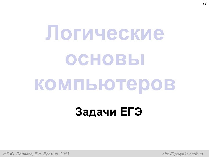 77 Логические основы компьютеров Задачи ЕГЭ К. Ю. Поляков, Е. А. Ерёмин, 2013 http: