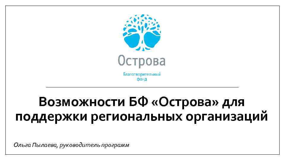 Возможности БФ «Острова» для поддержки региональных организаций Ольга Пылаева, руководитель программ 