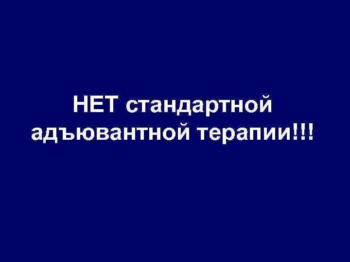 НЕТ стандартной адъювантной терапии!!! 
