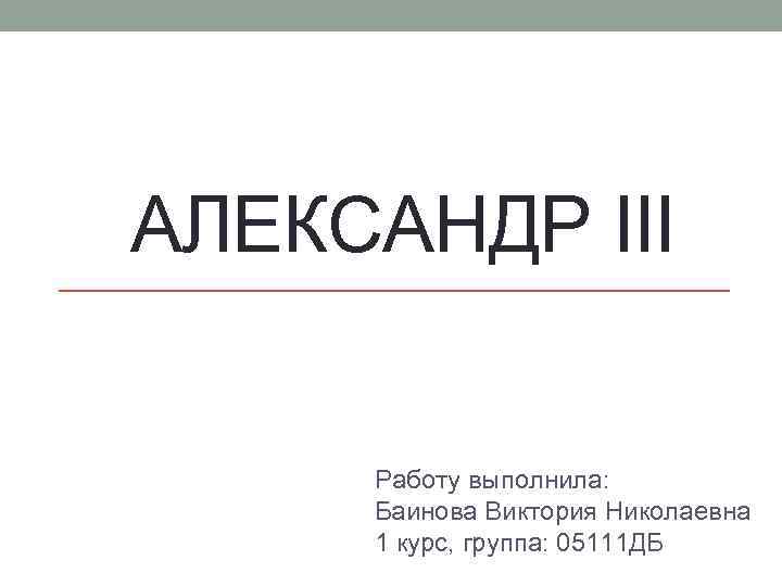 АЛЕКСАНДР III Работу выполнила: Баинова Виктория Николаевна 1 курс, группа: 05111 ДБ 