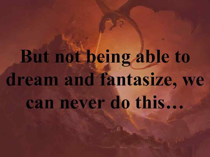 But not being able to dream and fantasize, we can never do this… 