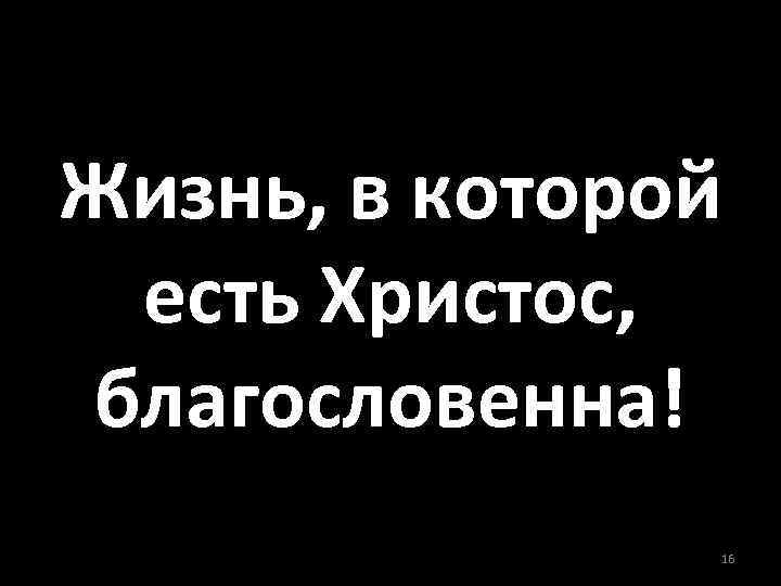 Жизнь, в которой есть Христос, благословенна! 16 