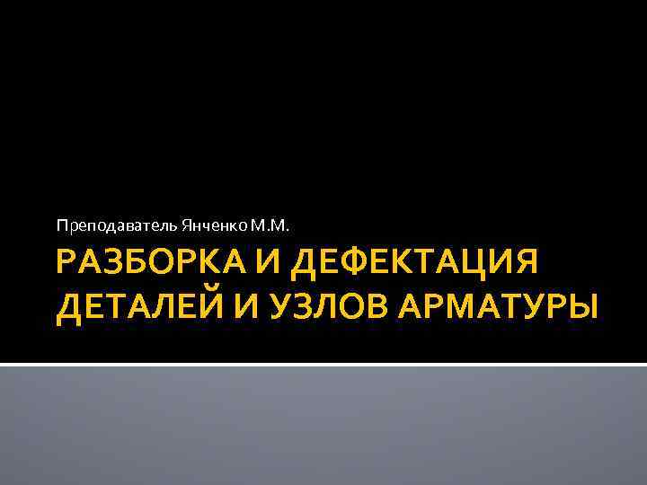 Преподаватель Янченко М. М. РАЗБОРКА И ДЕФЕКТАЦИЯ ДЕТАЛЕЙ И УЗЛОВ АРМАТУРЫ 