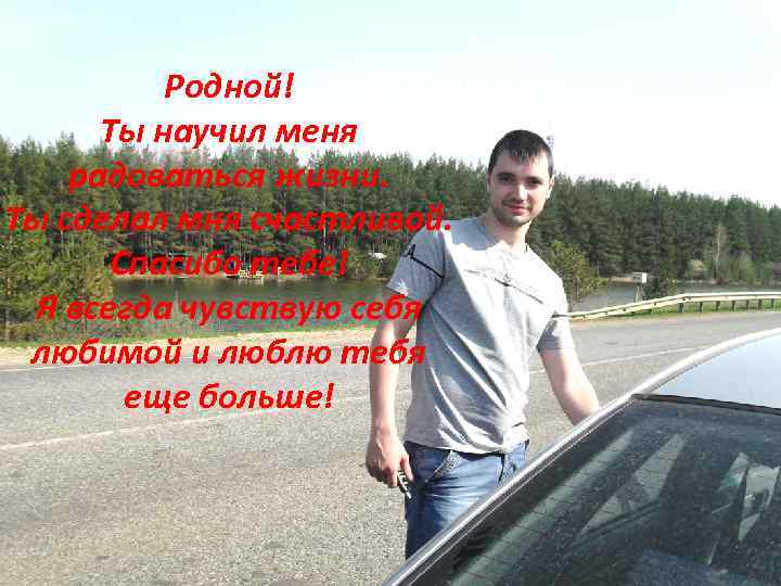 Родной! Ты научил меня радоваться жизни. Ты сделал мня счастливой. Спасибо тебе! Я всегда