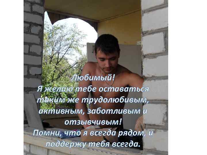 Любимый! Я желаю тебе оставаться таким же трудолюбивым, активным, заботливым и отзывчивым! Помни, что