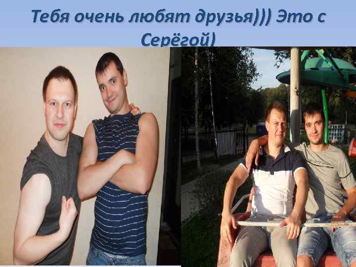 Тебя очень любят друзья))) Это с Серёгой) 
