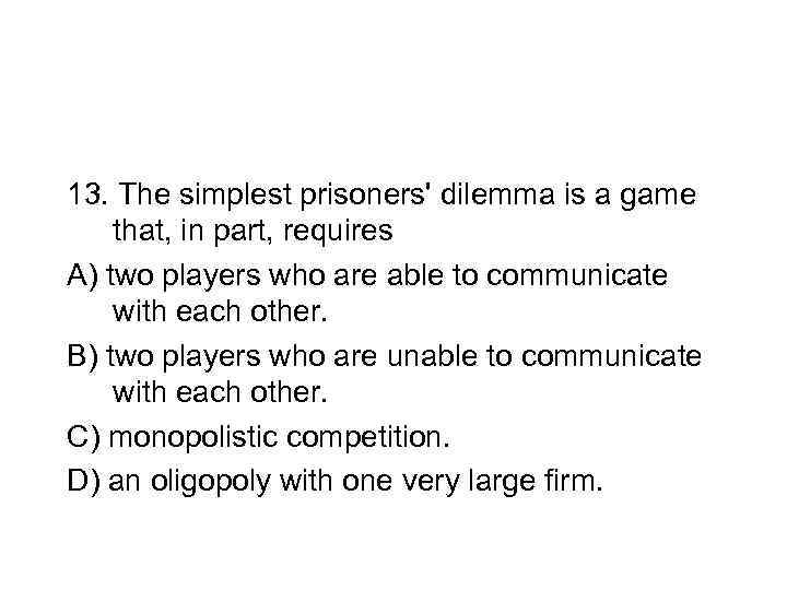 13. The simplest prisoners' dilemma is a game that, in part, requires A) two