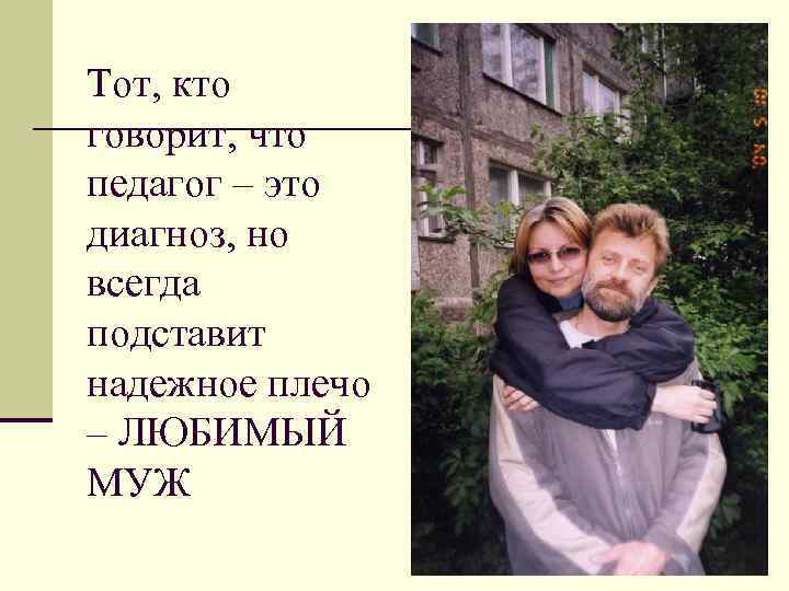 Тот, кто говорит, что педагог – это диагноз, но всегда подставит надежное плечо –