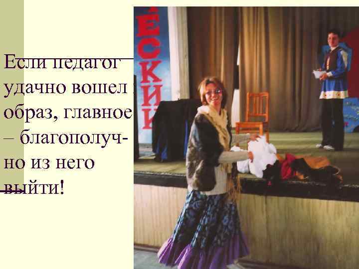 Если педагог удачно вошел в образ, главное – благополучно из него выйти! 