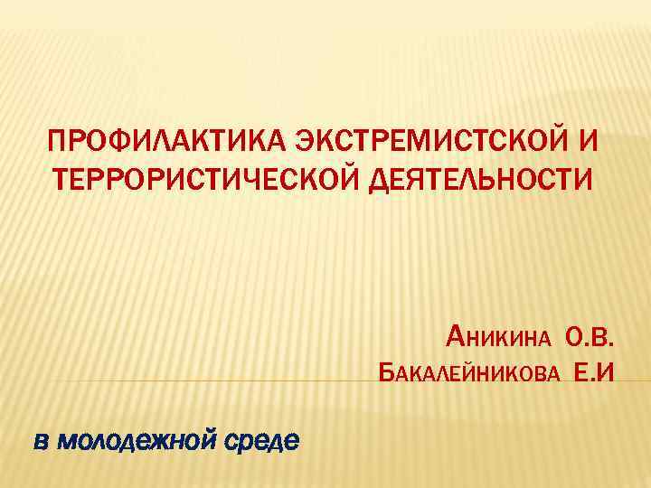 ПРОФИЛАКТИКА ЭКСТРЕМИСТСКОЙ И ТЕРРОРИСТИЧЕСКОЙ ДЕЯТЕЛЬНОСТИ АНИКИНА О. В. БАКАЛЕЙНИКОВА Е. И в молодежной среде