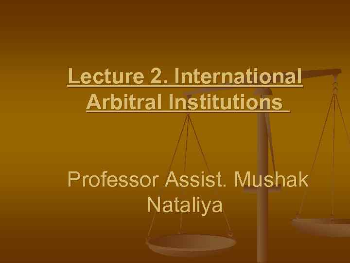 Lecture 2. International Arbitral Institutions Professor Assist. Mushak Nataliya 