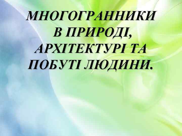 МНОГОГРАННИКИ В ПРИРОДІ, АРХІТЕКТУРІ ТА ПОБУТІ ЛЮДИНИ. 