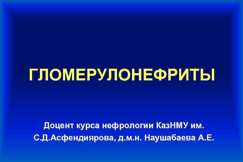 ГЛОМЕРУЛОНЕФРИТЫ Доцент курса нефрологии Каз. НМУ им. С. Д. Асфендиярова, д. м. н. Наушабаева