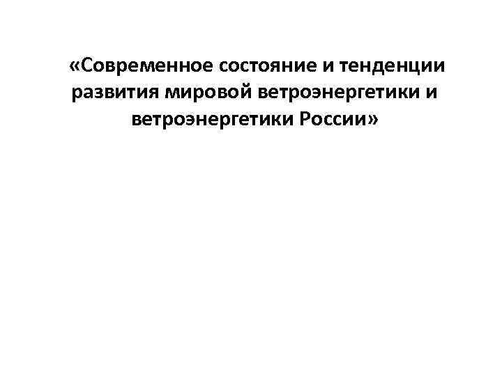  «Современное состояние и тенденции развития мировой ветроэнергетики и ветроэнергетики России» 